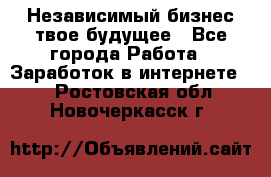 Независимый бизнес-твое будущее - Все города Работа » Заработок в интернете   . Ростовская обл.,Новочеркасск г.